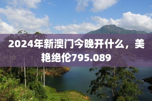 2024年新澳門今晚開什么，美艷絕倫795.089