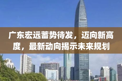 廣東宏遠蓄勢待發(fā)，邁向新高度，最新動向揭示未來規(guī)劃