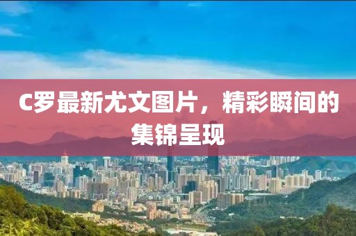 C羅最新尤文圖片，精彩瞬間的集錦呈現(xiàn)