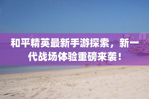和平精英最新手游探索，新一代戰(zhàn)場體驗重磅來襲！