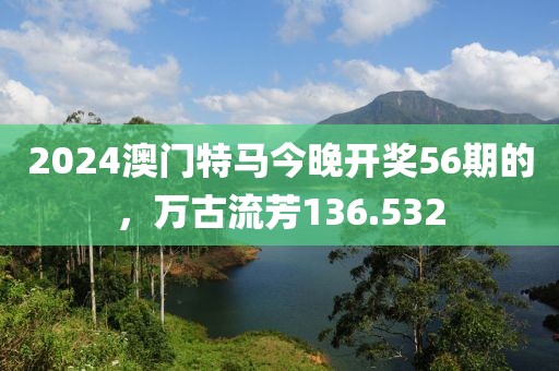 2024澳門特馬今晚開獎56期的，萬古流芳136.532