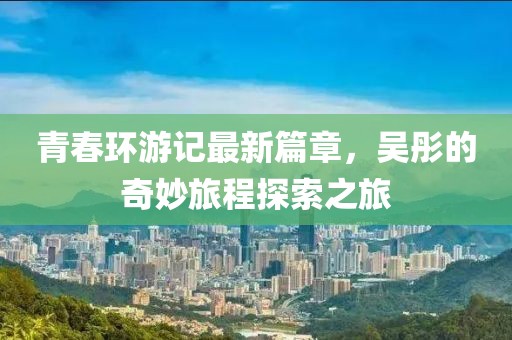 青春環(huán)游記最新篇章，吳彤的奇妙旅程探索之旅