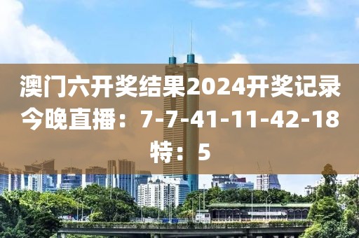 澳門六開獎結果2024開獎記錄今晚直播：7-7-41-11-42-18特：5
