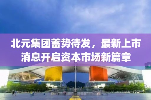 北元集團(tuán)蓄勢(shì)待發(fā)，最新上市消息開(kāi)啟資本市場(chǎng)新篇章