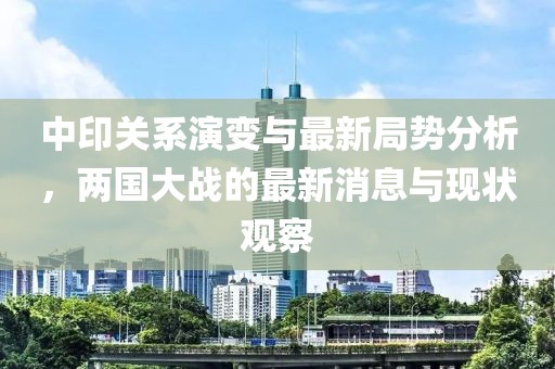 中印關(guān)系演變與最新局勢分析，兩國大戰(zhàn)的最新消息與現(xiàn)狀觀察