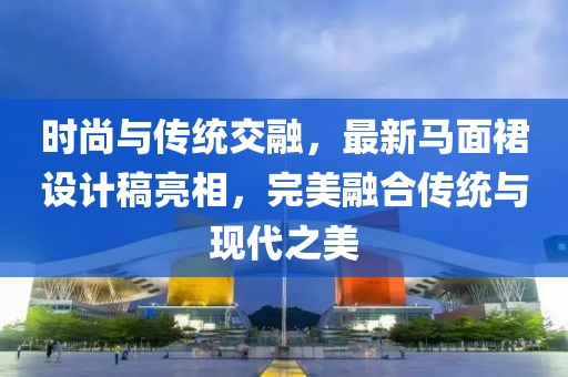 時尚與傳統(tǒng)交融，最新馬面裙設(shè)計稿亮相，完美融合傳統(tǒng)與現(xiàn)代之美