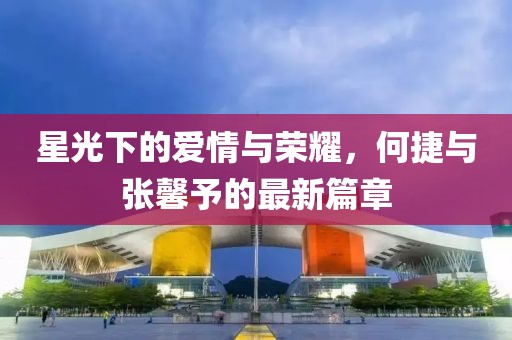 星光下的愛情與榮耀，何捷與張馨予的最新篇章