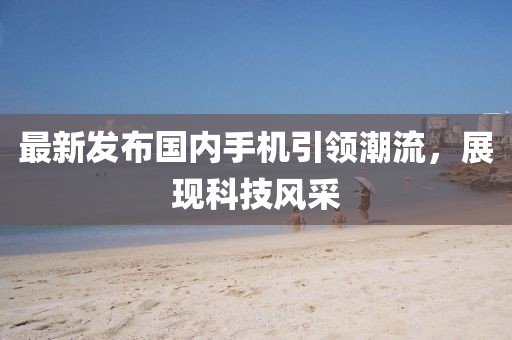 最新發(fā)布國內(nèi)手機引領(lǐng)潮流，展現(xiàn)科技風(fēng)采