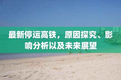 最新停運(yùn)高鐵，原因探究、影響分析以及未來展望