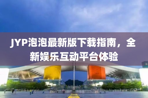 JYP泡泡最新版下載指南，全新娛樂互動平臺體驗(yàn)