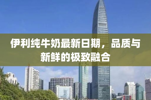 伊利純牛奶最新日期，品質(zhì)與新鮮的極致融合