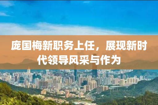 龐國梅新職務(wù)上任，展現(xiàn)新時代領(lǐng)導(dǎo)風(fēng)采與作為