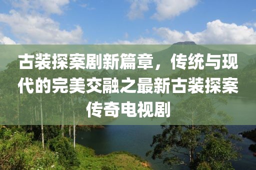 古裝探案劇新篇章，傳統(tǒng)與現(xiàn)代的完美交融之最新古裝探案傳奇電視劇