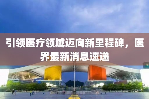 引領(lǐng)醫(yī)療領(lǐng)域邁向新里程碑，醫(yī)界最新消息速遞