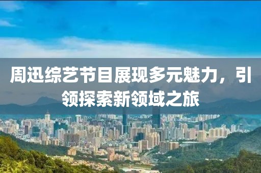 周迅綜藝節(jié)目展現(xiàn)多元魅力，引領(lǐng)探索新領(lǐng)域之旅