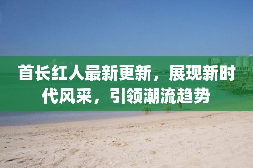 首長紅人最新更新，展現(xiàn)新時代風(fēng)采，引領(lǐng)潮流趨勢