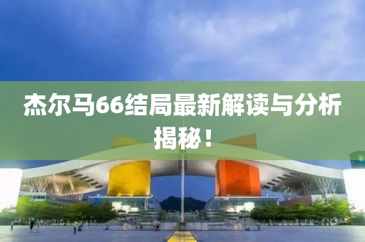 杰爾馬66結(jié)局最新解讀與分析揭秘！