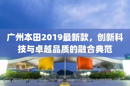廣州本田2019最新款，創(chuàng)新科技與卓越品質(zhì)的融合典范