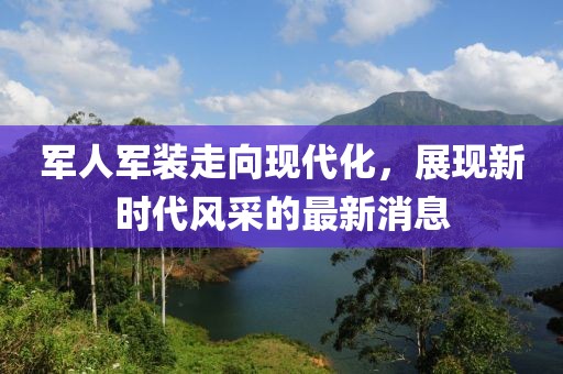軍人軍裝走向現(xiàn)代化，展現(xiàn)新時(shí)代風(fēng)采的最新消息