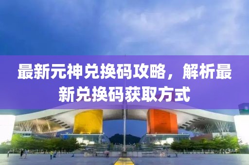 最新元神兌換碼攻略，解析最新兌換碼獲取方式