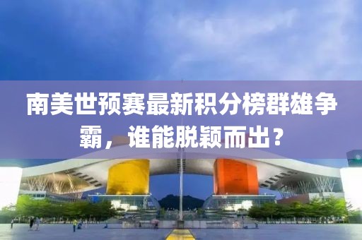 南美世預(yù)賽最新積分榜群雄爭(zhēng)霸，誰(shuí)能脫穎而出？