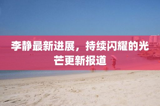 李靜最新進(jìn)展，持續(xù)閃耀的光芒更新報(bào)道