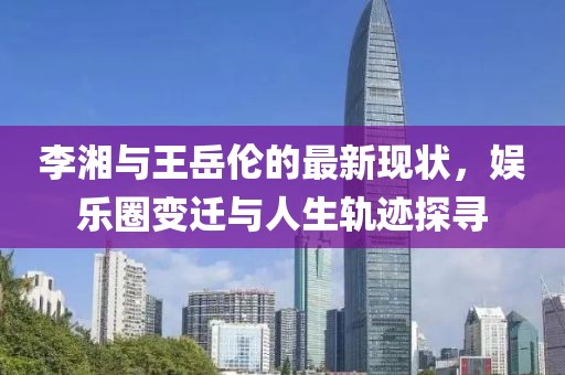 李湘與王岳倫的最新現(xiàn)狀，娛樂圈變遷與人生軌跡探尋