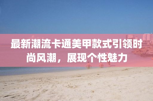 最新潮流卡通美甲款式引領(lǐng)時(shí)尚風(fēng)潮，展現(xiàn)個(gè)性魅力