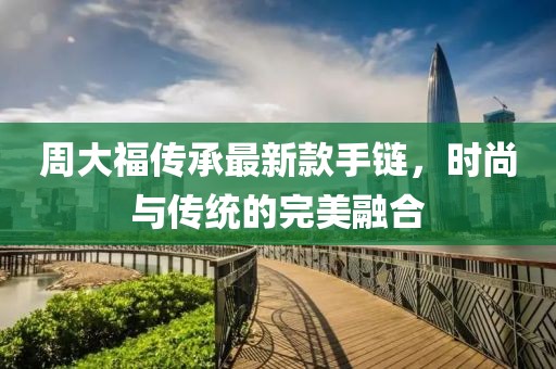 周大福傳承最新款手鏈，時(shí)尚與傳統(tǒng)的完美融合