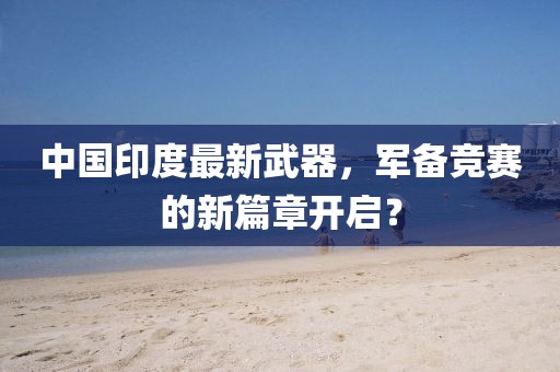 中國印度最新武器，軍備競(jìng)賽的新篇章開啟？