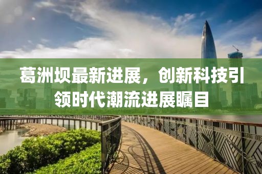 葛洲壩最新進展，創(chuàng)新科技引領(lǐng)時代潮流進展矚目