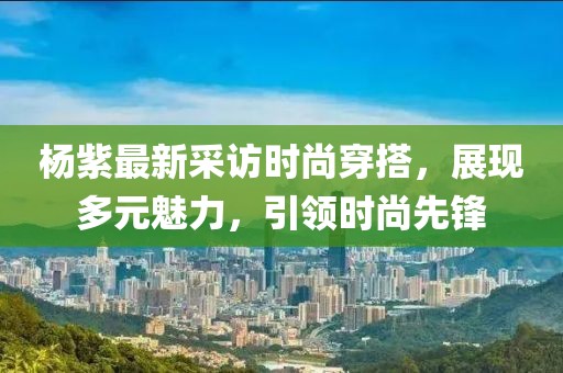 楊紫最新采訪時(shí)尚穿搭，展現(xiàn)多元魅力，引領(lǐng)時(shí)尚先鋒