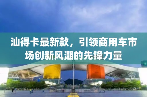汕得卡最新款，引領(lǐng)商用車(chē)市場(chǎng)創(chuàng)新風(fēng)潮的先鋒力量
