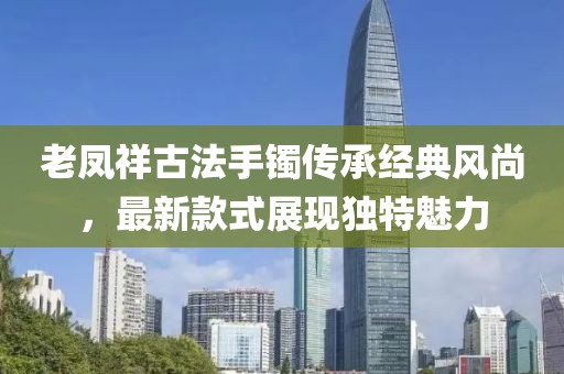 老鳳祥古法手鐲傳承經(jīng)典風(fēng)尚，最新款式展現(xiàn)獨(dú)特魅力