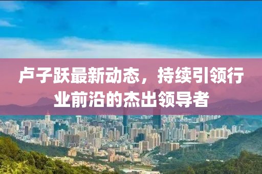 盧子躍最新動態(tài)，持續(xù)引領(lǐng)行業(yè)前沿的杰出領(lǐng)導(dǎo)者