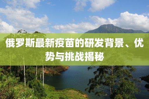 俄羅斯最新疫苗的研發(fā)背景、優(yōu)勢(shì)與挑戰(zhàn)揭秘