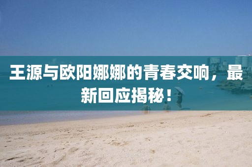 王源與歐陽娜娜的青春交響，最新回應揭秘！