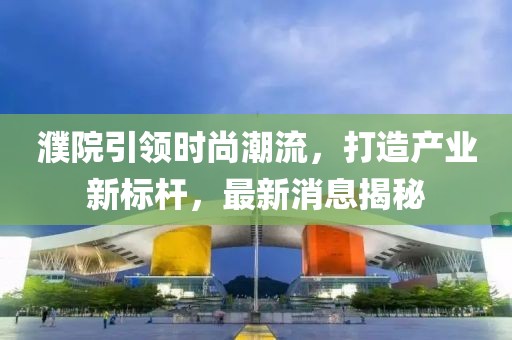 濮院引領(lǐng)時尚潮流，打造產(chǎn)業(yè)新標(biāo)桿，最新消息揭秘