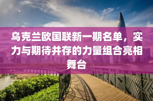 烏克蘭歐國聯(lián)新一期名單，實(shí)力與期待并存的力量組合亮相舞臺(tái)