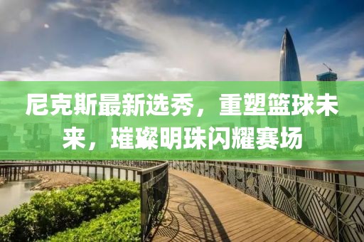 尼克斯最新選秀，重塑籃球未來，璀璨明珠閃耀賽場