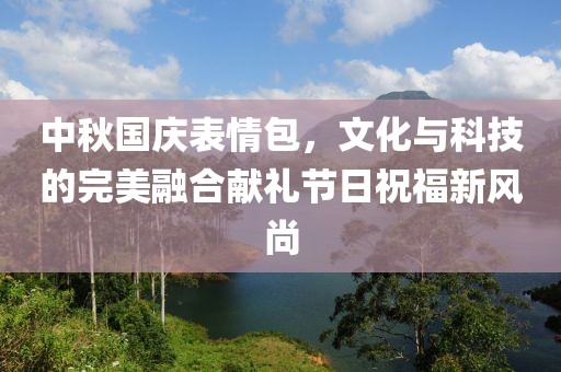 中秋國(guó)慶表情包，文化與科技的完美融合獻(xiàn)禮節(jié)日祝福新風(fēng)尚