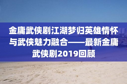 金庸武俠劇江湖夢歸英雄情懷與武俠魅力融合——最新金庸武俠劇2019回顧