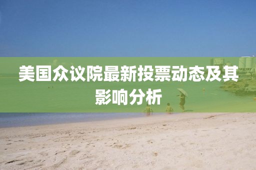 美國眾議院最新投票動態(tài)及其影響分析