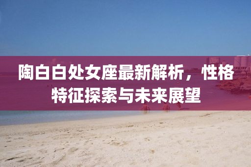 陶白白處女座最新解析，性格特征探索與未來展望