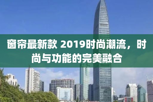 窗簾最新款 2019時尚潮流，時尚與功能的完美融合
