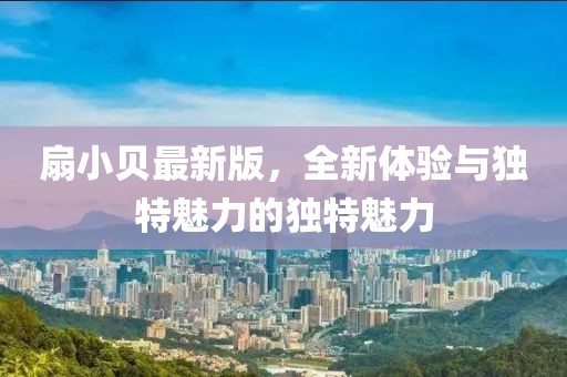 扇小貝最新版，全新體驗(yàn)與獨(dú)特魅力的獨(dú)特魅力
