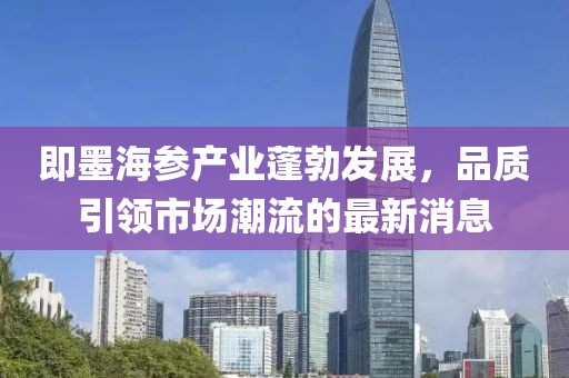 即墨海參產業(yè)蓬勃發(fā)展，品質引領市場潮流的最新消息
