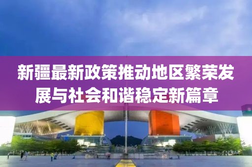 新疆最新政策推動地區(qū)繁榮發(fā)展與社會和諧穩(wěn)定新篇章