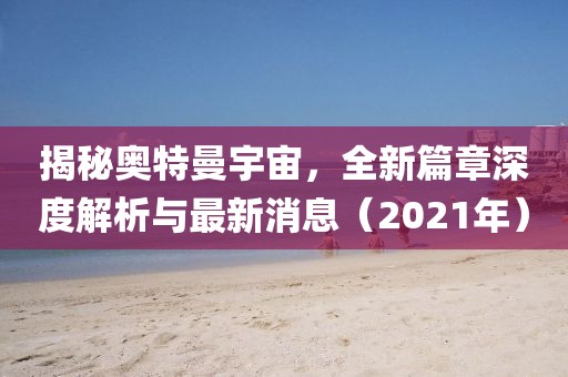 揭秘奧特曼宇宙，全新篇章深度解析與最新消息（2021年）