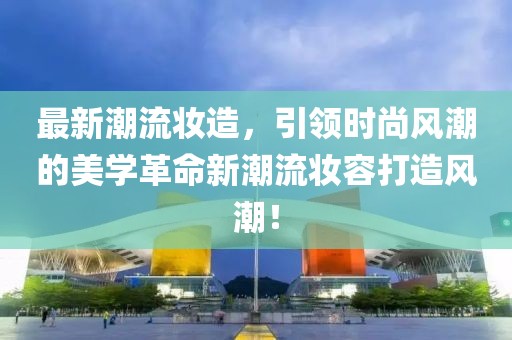 最新潮流妝造，引領(lǐng)時(shí)尚風(fēng)潮的美學(xué)革命新潮流妝容打造風(fēng)潮！